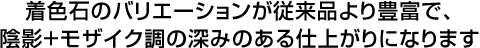 着色石のバリエーションが従来品より豊富で、陰影+モザイク調の深みのある仕上がりになります